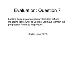 Evaluation: Question 7
Sophia Leiper 12FG
Looking back at your preliminary task (the school
magazine task), what do you feel you have learnt in the
progression from it to full product?
 