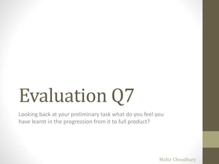 Evaluation Q7
Looking back at your preliminary task what do you feel you
have learnt in the progression from it to full product?
Mahir Choudhury
 