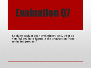Evaluation Q7
Looking back at your preliminary task, what do
you feel you have learnt in the progression from it
to the full product?
 