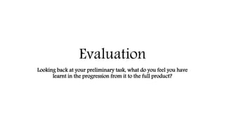 Evaluation
Looking back at your preliminary task, what do you feel you have
learnt in the progression from it to the full product?
 