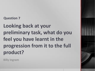 Looking back at your
preliminary task, what do you
feel you have learnt in the
progression from it to the full
product?
Billy Ingram
Question 7
 