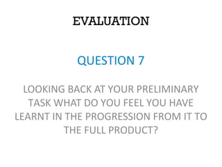 EVALUATION
QUESTION 7
LOOKING BACK AT YOUR PRELIMINARY
TASK WHAT DO YOU FEEL YOU HAVE
LEARNT IN THE PROGRESSION FROM IT TO
THE FULL PRODUCT?
 