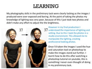 LEARNING
My photography skills in the preliminary task were clearly lacking as the images I
produced were over exposed and boring. At the point of taking the photos my
knowledge of lighting was very poor, because of this I just took two photos and
didn't make any effort to adjust the the brightness.
However in my final production I
understood the importance of lighting and
setting. Due to this I took the photos in a
studio environment. This allowed me to
manipulate the lighting, creating
professional looking photos.
Once I'd taken the images I used the hue
and saturation tool on photoshop to
make the images stand out further. I
learnt how to do this after watching a
photoshop tutorial on youtube, this is
something I never even thought of doing
in my preliminary task.
 