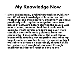 My Knowledge Now
• Since designing my preliminary task on Publisher
and Word, my knowledge of how to use both
Photoshop and InDesign very effectively. As I have
previously said, my knowledge for these two
pieces of software before starting the course was
next to none, but now I feel that I could use it
again to create similar products and even more
complex ones with more guidance from the
sources that I seeked this time. The most I have
learnt while creating my magazine was what my
target audience wanted to see, by knowing this, I
was able to arrange it accordingly through skills I
had picked up through tutorials and through
explanations that my teacher gave to me.
 