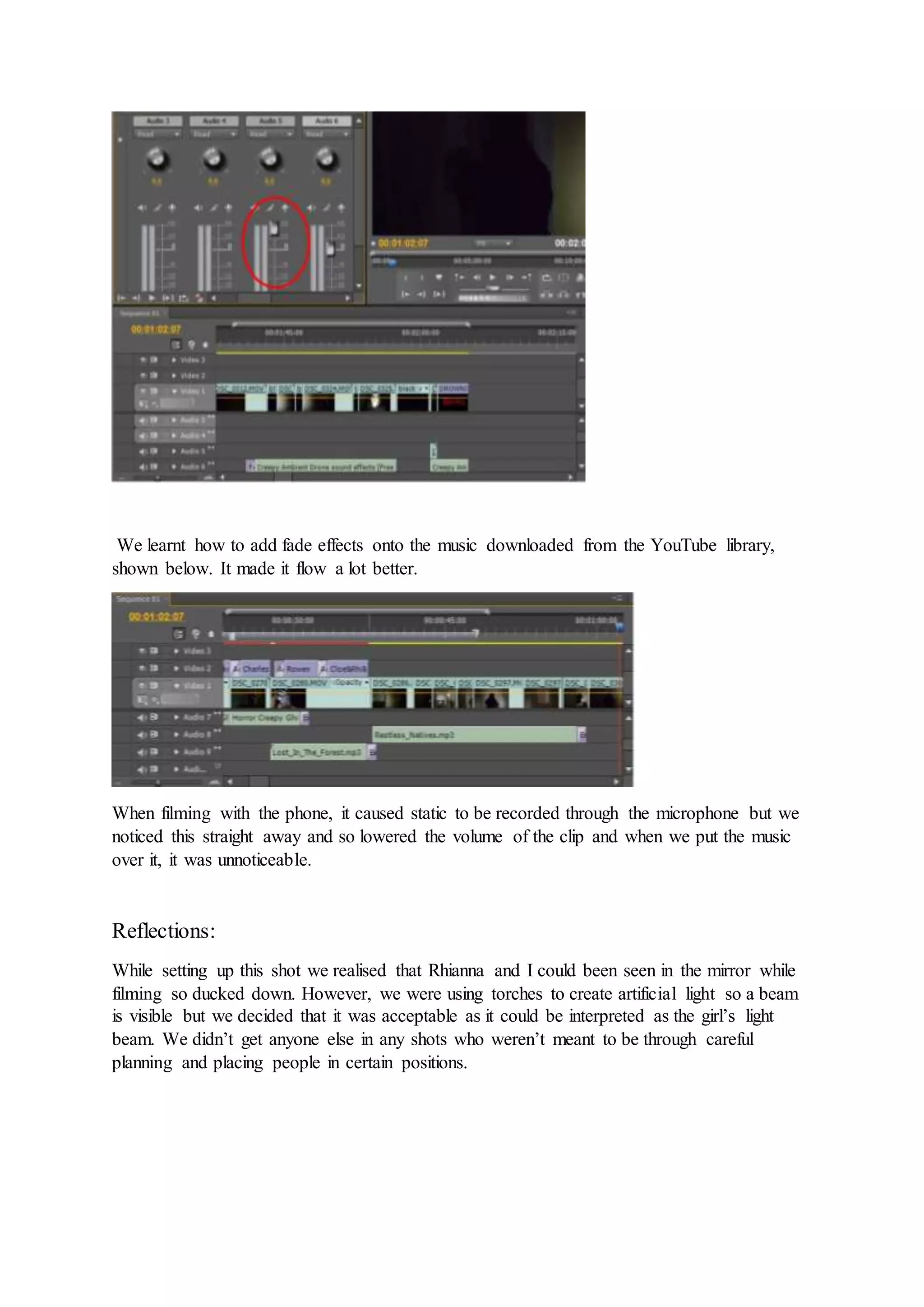 We learnt how to add fade effects onto the music downloaded from the YouTube library,
shown below. It made it flow a lot better.
When filming with the phone, it caused static to be recorded through the microphone but we
noticed this straight away and so lowered the volume of the clip and when we put the music
over it, it was unnoticeable.
Reflections:
While setting up this shot we realised that Rhianna and I could been seen in the mirror while
filming so ducked down. However, we were using torches to create artificial light so a beam
is visible but we decided that it was acceptable as it could be interpreted as the girl’s light
beam. We didn’t get anyone else in any shots who weren’t meant to be through careful
planning and placing people in certain positions.
 