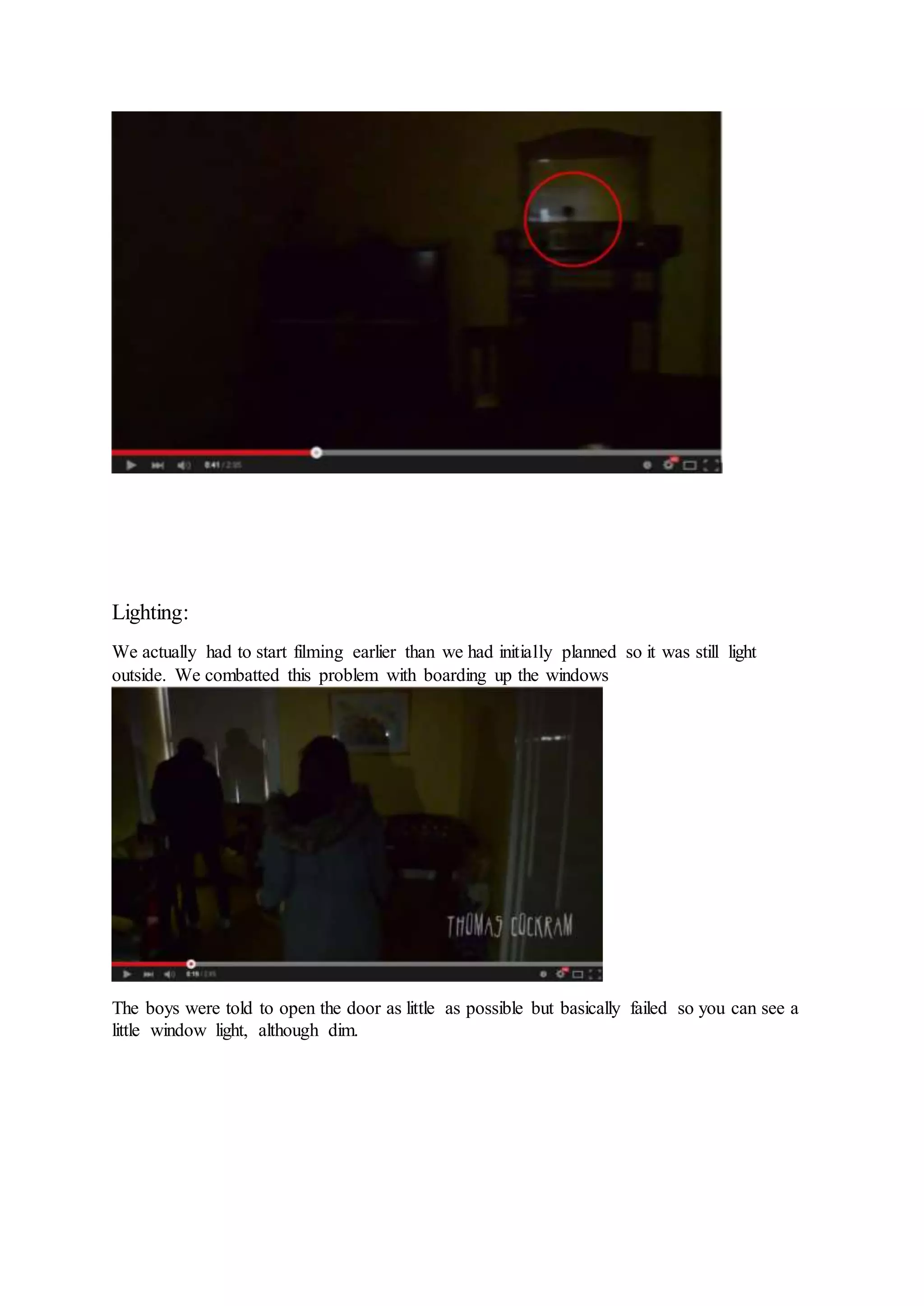 Lighting:
We actually had to start filming earlier than we had initially planned so it was still light
outside. We combatted this problem with boarding up the windows
The boys were told to open the door as little as possible but basically failed so you can see a
little window light, although dim.
 