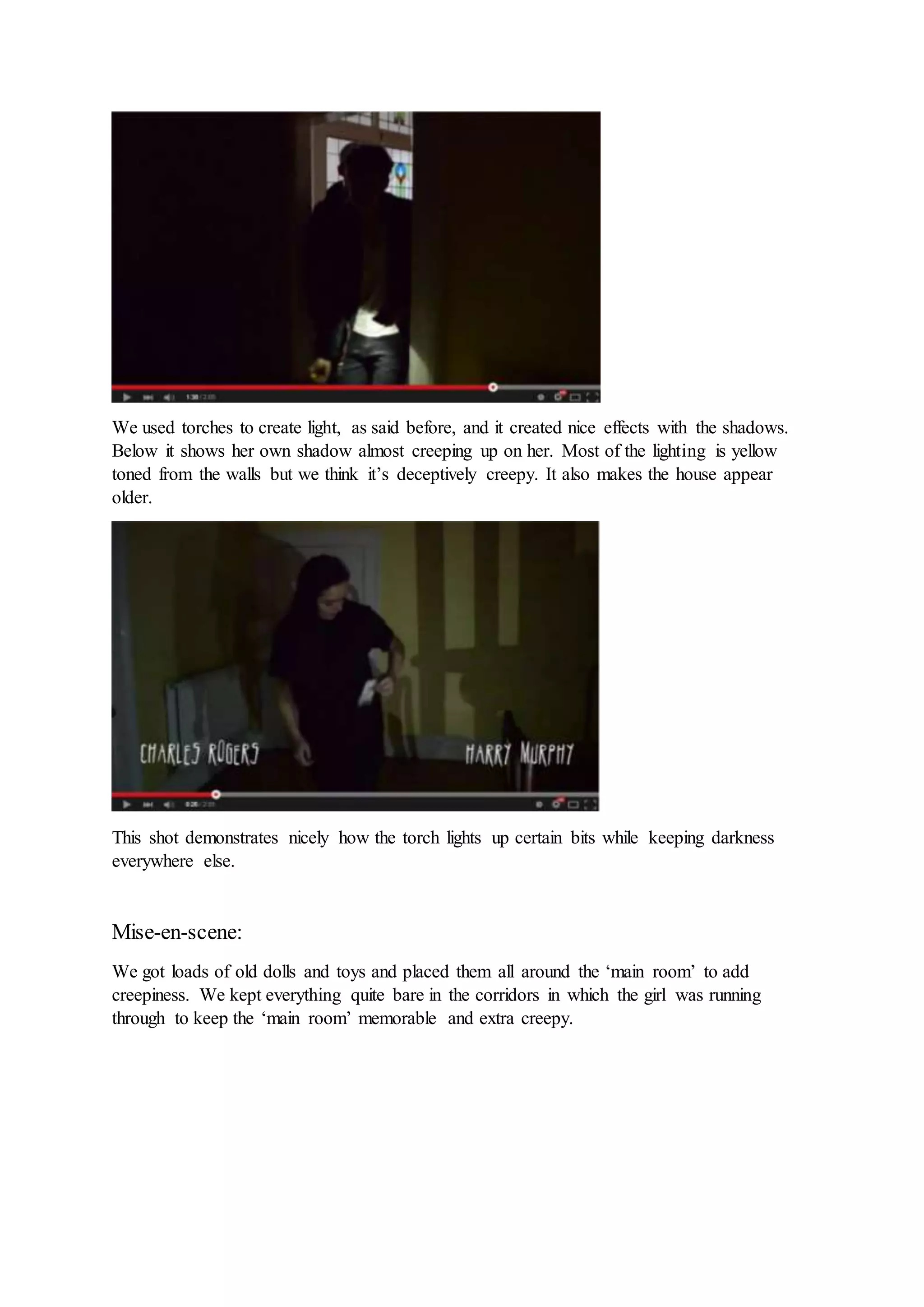 We used torches to create light, as said before, and it created nice effects with the shadows.
Below it shows her own shadow almost creeping up on her. Most of the lighting is yellow
toned from the walls but we think it’s deceptively creepy. It also makes the house appear
older.
This shot demonstrates nicely how the torch lights up certain bits while keeping darkness
everywhere else.
Mise-en-scene:
We got loads of old dolls and toys and placed them all around the ‘main room’ to add
creepiness. We kept everything quite bare in the corridors in which the girl was running
through to keep the ‘main room’ memorable and extra creepy.
 