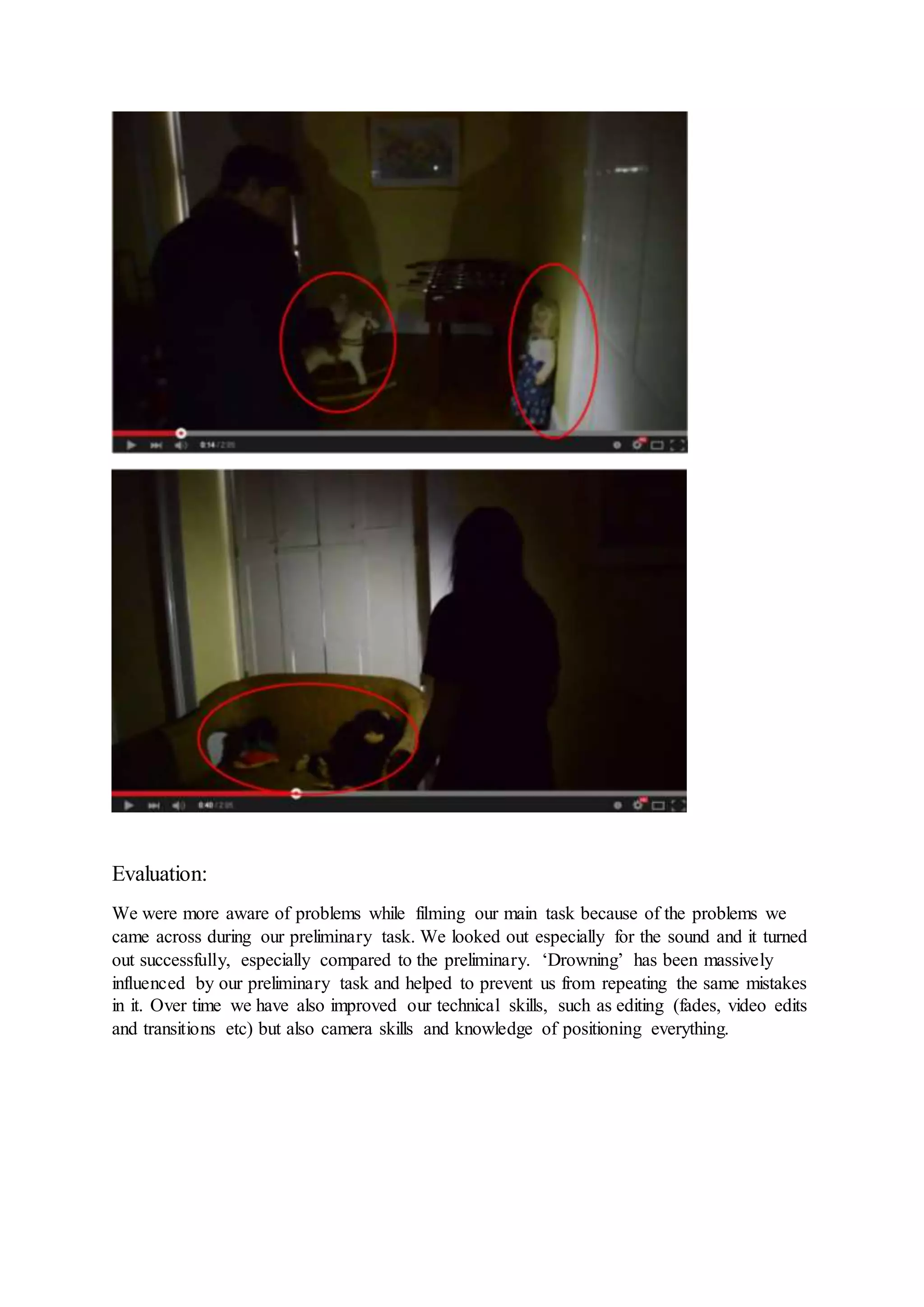 Evaluation:
We were more aware of problems while filming our main task because of the problems we
came across during our preliminary task. We looked out especially for the sound and it turned
out successfully, especially compared to the preliminary. ‘Drowning’ has been massively
influenced by our preliminary task and helped to prevent us from repeating the same mistakes
in it. Over time we have also improved our technical skills, such as editing (fades, video edits
and transitions etc) but also camera skills and knowledge of positioning everything.
 