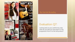 Looking back at your preliminary task,
what do you feel you have learnt in the
progression from it to the full product?
Evaluation Q7:
By Harriet Broadley
 
