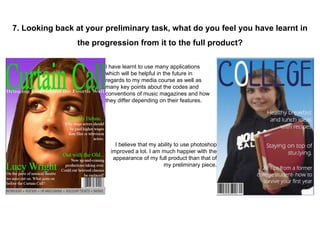 7. Looking back at your preliminary task, what do you feel you have learnt in
the progression from it to the full product?
I have learnt to use many applications
which will be helpful in the future in
regards to my media course as well as
many key points about the codes and
conventions of music magazines and how
they differ depending on their features.
I believe that my ability to use photoshop
improved a lot. I am much happier with the
appearance of my full product than that of
my preliminary piece.
 