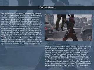 The Deadpool trailer has various Unique Selling Points of
the film that it exhibits to the audience. It does this by using
various techniques. The most prominent unique selling
point is the presentation of an antihero. This is the main
concept of the film and so is presented throughout the
trailer through the character’s personality, his actions and
much of the on screen text. This USP is made obvious to the
audience when the main character Deadpool says, ‘surprise,
this is a different kind of superhero movie’ towards the
beginning of the trailer. By stating this, the audience know
that the movie is not going to be a conventional superhero
movie where the protagonist is always portrayed as the good
guy. This is different from other super hero movies that
Marvel, as well as other producers such as DC comics, has
introduced. Because it has become so conventional, we can
almost expect these movies to have a similar ‘hero saves the
day’ outcome with only the story telling it being different.
The major difference that we can see between this movie and other
superhero movies is that with this hero, killing people is not a
problem. Where as in other superhero movies, the hero creates
pledge to save the world from notorious villains. On top of that,
they seek to stop them on their antisocial rampages without
actually getting any of them or their henchmen killed. The story in
the Deadpool trailer is different however. We can clearly see that
Deadpool is willing to take out anything in his path that tries to
stop him from saving his girlfriend, who has been kidnapped by the
villain. This leaves him open to kill whoever he wants whenever he
wants and so sets this story apart from other superhero movies.
The Antihero
 