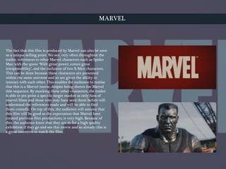MARVEL
The fact that this film is produced by Marvel can also be seen
as a unique selling point. We see, very often throughout the
trailer, references to other Marvel characters such as Spider
Man with the quote ‘With great power, comes great
irresponsibility’, and the inclusion of two X-Men characters.
This can be done because these characters are presented
within the same universe and so are given the ability to
interact with each other. This enables the audience to realise
that this is a Marvel movie, despite being shown the Marvel
title sequence. By mocking these other characters, the trailer
is able to pin point a specific target market as only fans of
marvel films and those who may have seen them before will
understand the references made and will be able to find
them comedic. On top of this, the audience will assume that
this film will be good as the expectation that Marvel have
created previous film productions, is very high. Because of
this, the audience know that they are in for a high quality
exhibition if they go and see this movie and so already this is
a great incentive to watch the film.
 