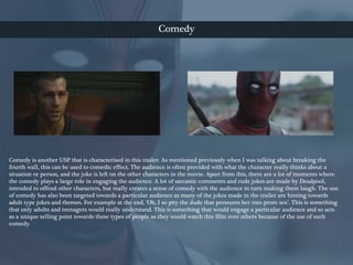 Comedy
Comedy is another USP that is characterised in this trailer. As mentioned previously when I was talking about breaking the
fourth wall, this can be used to comedic effect. The audience is often provided with what the character really thinks about a
situation or person, and the joke is left on the other characters in the movie. Apart from this, there are a lot of moments where
the comedy plays a large role in engaging the audience. A lot of sarcastic comments and rude jokes are made by Deadpool,
intended to offend other characters, but really creates a sense of comedy with the audience in turn making them laugh. The use
of comedy has also been targeted towards a particular audience as many of the jokes made in the trailer are hinting towards
adult type jokes and themes. For example at the end, ‘Oh, I so pity the dude that pressures her into prom sex’. This is something
that only adults and teenagers would really understand. This is something that would engage a particular audience and so acts
as a unique selling point towards these types of people as they would watch this film over others because of the use of such
comedy.
 