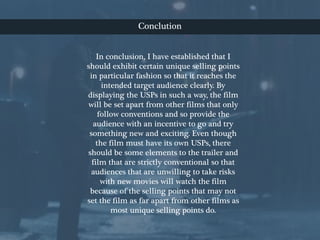 Conclution
In conclusion, I have established that I
should exhibit certain unique selling points
in particular fashion so that it reaches the
intended target audience clearly. By
displaying the USPs in such a way, the film
will be set apart from other films that only
follow conventions and so provide the
audience with an incentive to go and try
something new and exciting. Even though
the film must have its own USPs, there
should be some elements to the trailer and
film that are strictly conventional so that
audiences that are unwilling to take risks
with new movies will watch the film
because of the selling points that may not
set the film as far apart from other films as
most unique selling points do.
 