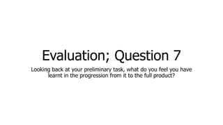 Evaluation; Question 7
Looking back at your preliminary task, what do you feel you have
learnt in the progression from it to the full product?
 