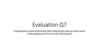 Evaluation Q7
Looking back at your preliminary task, what do you feel you have learnt
in the progression from it to the full product?
 