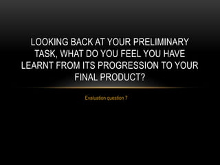 Evaluation question 7
LOOKING BACK AT YOUR PRELIMINARY
TASK, WHAT DO YOU FEEL YOU HAVE
LEARNT FROM ITS PROGRESSION TO YOUR
FINAL PRODUCT?
 