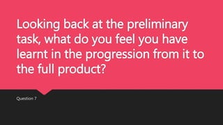 Looking back at the preliminary
task, what do you feel you have
learnt in the progression from it to
the full product?
Question 7
 