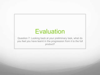Evaluation
Question 7: Looking back at your preliminary task, what do
you feel you have learnt in the progression from it to the full
product?
 