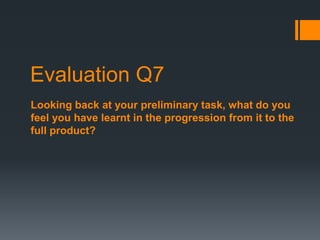 Evaluation Q7
Looking back at your preliminary task, what do you
feel you have learnt in the progression from it to the
full product?
 