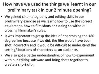 How have we used the things we learnt in our
preliminary task in our 2 minute opening?
• We gained cinematography and editing skills in our
preliminary exercise as we learnt how to use the correct
equipment, how to film shots and doing so without
crossing filmmaker’s rules.
• It was important to grasp the idea of not crossing the 180
degree line because if we did, the film would have been
shot incorrectly and it would be difficult to understand the
setting/ locations of characters as an audience.
• We also got a better understanding of how to experiment
with our editing software and bring shots together to
create a short clip.
 