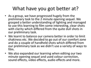 What have you got better at?
• As a group, we have progressed hugely from the
preliminary task to the 2 minute opening sequel. We
grasped a better understanding of lighting and managed
to use this learning to film some interesting, clear shots
with clarity which differed from the quite dull shots in
our preliminary task.
• We learnt to balance our camera better in order to limit
shakiness etc. We decided to go out of our comfort zone
and do a couple of handheld shots which differed from
our preliminary task as we didn’t use a variety of ways to
film.
• We also expanded our learning when editing our two
minute opening sequel and used colour correction,
sound effects, video effects, audio effects and more.
 