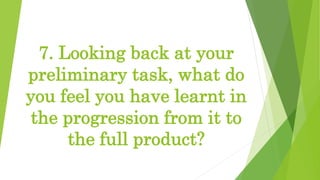 7. Looking back at your
preliminary task, what do
you feel you have learnt in
the progression from it to
the full product?
 