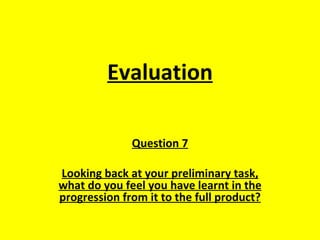 Evaluation

              Question 7

Looking back at your preliminary task,
what do you feel you have learnt in the
progression from it to the full product?
 