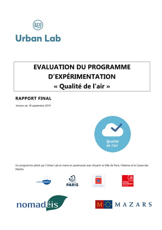 EVALUATION DU PROGRAMME
D’EXPÉRIMENTATION
« Qualité de l’air »
RAPPORT FINAL
Version du 18 septembre 2019
Un programme piloté par l’Urban Lab et mené en partenariat avec Airparif, la Ville de Paris, l’Ademe et la Caisse des
Dépôts.
 