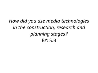 How did you use media technologies
in the construction, research and
planning stages?
BY: S.B
 