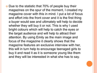    Due to the statistic that 70% of people buy their
    magazines on the spur of the moment, I created my
    magazine cover with this in mind. I put a lot of focus
    and effort into the front cover and it is the first thing
    a buyer would see and ultimately will help to decide
    whether they will buy it or not. This is why I used
    bright colours which will help to catch the eyes or
    the target audience and will help to attract their
    attention. By using Emily as the main image and
    focus of the magazine it clearly shows that the
    magazine features an exclusive interview with her,
    this will in turn help to encourage teenaged girls to
    buy it and read it as it is someone young like them
    and they will be interested in what she has to say.
 