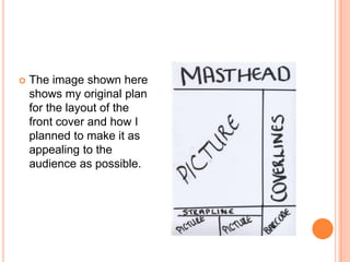    The image shown here
    shows my original plan
    for the layout of the
    front cover and how I
    planned to make it as
    appealing to the
    audience as possible.
 