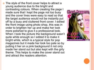    The style of the front cover helps to attract a
    young audience due to the bright and
    contrasting colours. When creating the page I
    made sure that I kept the page not too busy
    and the cover lines were easy to read so that
    the target audience would not be instantly put
    off by a busy and cluttered front cover. I edited
    the front image using photo shop, this was in
    order to brighten her up and make her look
    more polished to give it a professional look.
    When I took the picture the background wasn’t
    quite white enough so I edited it to make it
    bright white, which is a typical style for pop
    magazines but it made her look too pale so by
    putting it her on a pink background it not only
    made her stand out but also kept with the girly
    theme. This helps to make the cover stand out
    and attract the readers attention.
 