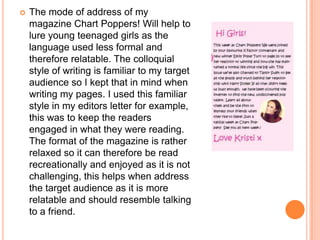    The mode of address of my
    magazine Chart Poppers! Will help to
    lure young teenaged girls as the
    language used less formal and
    therefore relatable. The colloquial
    style of writing is familiar to my target
    audience so I kept that in mind when
    writing my pages. I used this familiar
    style in my editors letter for example,
    this was to keep the readers
    engaged in what they were reading.
    The format of the magazine is rather
    relaxed so it can therefore be read
    recreationally and enjoyed as it is not
    challenging, this helps when address
    the target audience as it is more
    relatable and should resemble talking
    to a friend.
 