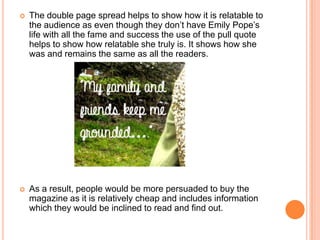    The double page spread helps to show how it is relatable to
    the audience as even though they don’t have Emily Pope’s
    life with all the fame and success the use of the pull quote
    helps to show how relatable she truly is. It shows how she
    was and remains the same as all the readers.




   As a result, people would be more persuaded to buy the
    magazine as it is relatively cheap and includes information
    which they would be inclined to read and find out.
 