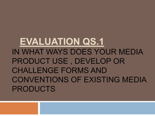 EVALUATION QS.1
IN WHAT WAYS DOES YOUR MEDIA
PRODUCT USE , DEVELOP OR
CHALLENGE FORMS AND
CONVENTIONS OF EXISTING MEDIA
PRODUCTS
 