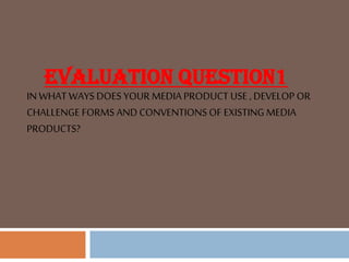 EVALUATION QUESTION1
INWHAT WAYS DOES YOUR MEDIA PRODUCT USE , DEVELOP OR
CHALLENGE FORMS AND CONVENTIONS OF EXISTING MEDIA
PRODUCTS?
 