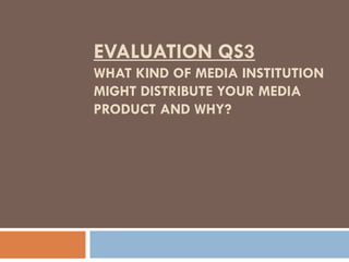 EVALUATION QS3
WHAT KIND OF MEDIA INSTITUTION
MIGHT DISTRIBUTE YOUR MEDIA
PRODUCT AND WHY?
 