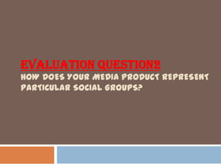 EVALUATION QUESTION2
HOW DOES YOUR MEDIA PRODUCT REPRESENT
PARTICULAR SOCIAL GROUPS?
 