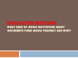 EVALUATION QUESTION3
WHAT KIND OF MEDIA INSTITUTION MIGHT
DISTRIBUTE YOUR MEDIA PRODUCT AND WHY?
 