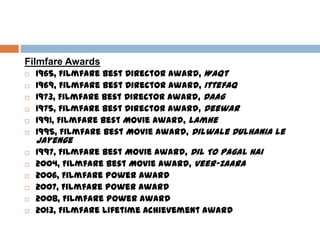 Filmfare Awards
 1965, Filmfare Best Director Award, Waqt
 1969, Filmfare Best Director Award, Ittefaq
 1973, Filmfare Best Director Award, Daag
 1975, Filmfare Best Director Award, Deewar
 1991, Filmfare Best Movie Award, Lamhe
 1995, Filmfare Best Movie Award, Dilwale Dulhania Le
Jayenge
 1997, Filmfare Best Movie Award, Dil To Pagal Hai
 2004, Filmfare Best Movie Award, Veer-Zaara
 2006, Filmfare Power Award
 2007, Filmfare Power Award
 2008, Filmfare Power Award
 2013, Filmfare Lifetime Achievement Award
 