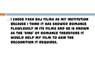  I chose Yash Raj Films as my institution
because I think it has showed romance
flawlessly in its films and he is known
as the ‘king’ of romance therefore it
would help my film to gain the
recognition it requires.
 