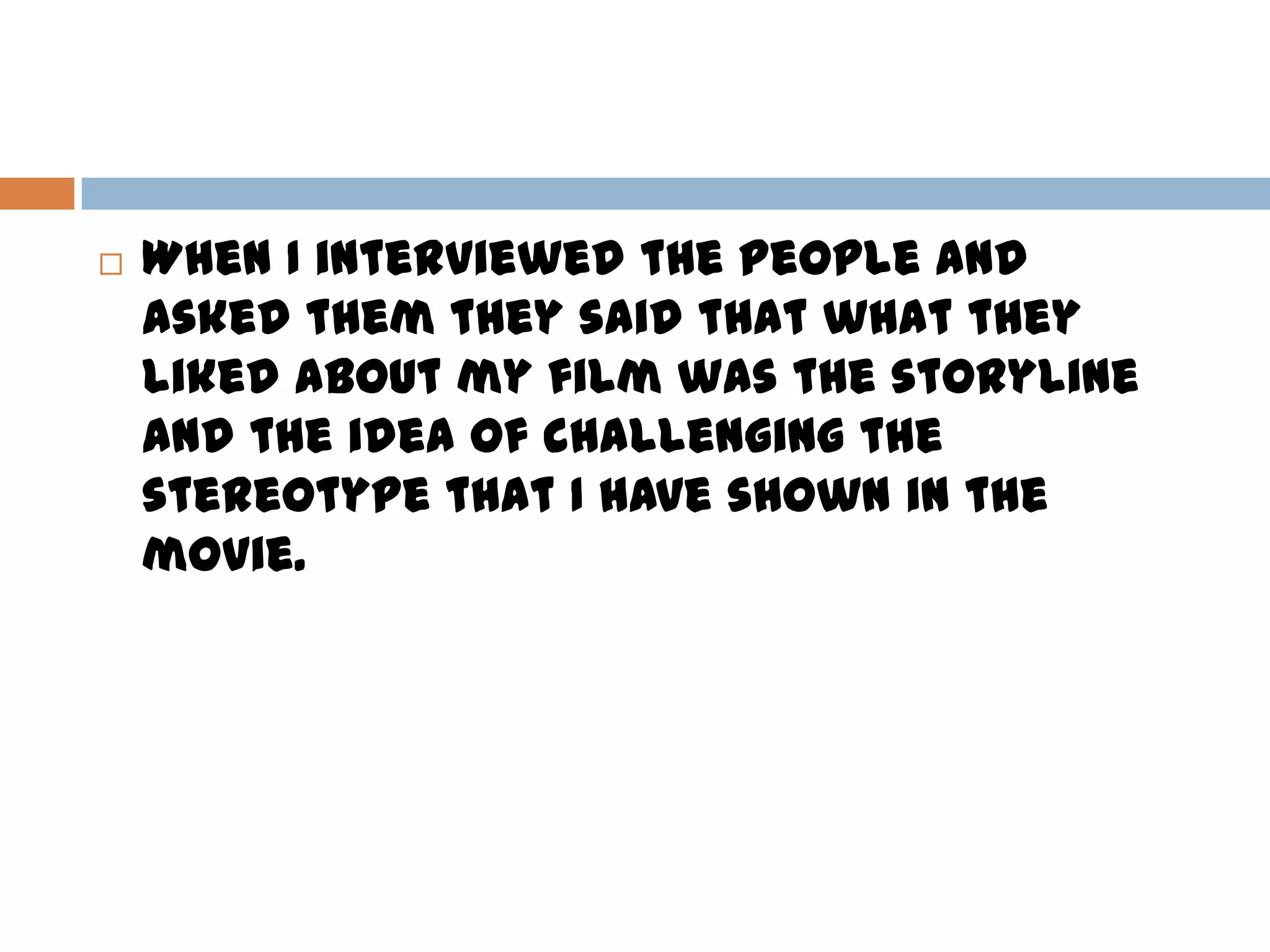  When I interviewed the people and
asked them they said that what they
liked about my film was the storyline
and the idea of challenging the
stereotype that I have shown in the
movie.
 