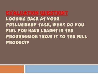 EVALUATION QUESTION7
LOOKING BACK AT YOUR
PRELIMINARY TASK, WHAT DO YOU
FEEL YOU HAVE LEARNT IN THE
PROGRESSION FROM IT TO THE FULL
PRODUCT?
 