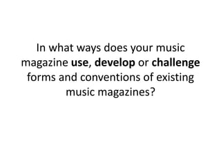 In what ways does your music magazine use, develop or challenge forms and conventions of existing music magazines? 