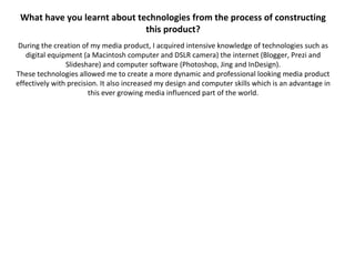 What have you learnt about technologies from the process of constructing
                              this product?
 During the creation of my media product, I acquired intensive knowledge of technologies such as
   digital equipment (a Macintosh computer and DSLR camera) the internet (Blogger, Prezi and
                Slideshare) and computer software (Photoshop, Jing and InDesign).
These technologies allowed me to create a more dynamic and professional looking media product
effectively with precision. It also increased my design and computer skills which is an advantage in
                        this ever growing media influenced part of the world.
 