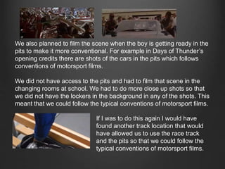We also planned to film the scene when the boy is getting ready in the
pits to make it more conventional. For example in Days of Thunder’s
opening credits there are shots of the cars in the pits which follows
conventions of motorsport films.
We did not have access to the pits and had to film that scene in the
changing rooms at school. We had to do more close up shots so that
we did not have the lockers in the background in any of the shots. This
meant that we could follow the typical conventions of motorsport films.
If I was to do this again I would have
found another track location that would
have allowed us to use the race track
and the pits so that we could follow the
typical conventions of motorsport films.
 