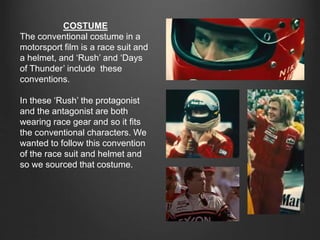 COSTUME
The conventional costume in a
motorsport film is a race suit and
a helmet, and ‘Rush’ and ‘Days
of Thunder’ include these
conventions.
In these ‘Rush’ the protagonist
and the antagonist are both
wearing race gear and so it fits
the conventional characters. We
wanted to follow this convention
of the race suit and helmet and
so we sourced that costume.
 