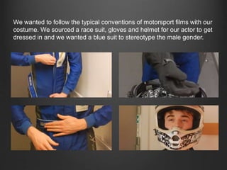 We wanted to follow the typical conventions of motorsport films with our
costume. We sourced a race suit, gloves and helmet for our actor to get
dressed in and we wanted a blue suit to stereotype the male gender.
 