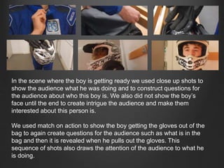 In the scene where the boy is getting ready we used close up shots to
show the audience what he was doing and to construct questions for
the audience about who this boy is. We also did not show the boy’s
face until the end to create intrigue the audience and make them
interested about this person is.
We used match on action to show the boy getting the gloves out of the
bag to again create questions for the audience such as what is in the
bag and then it is revealed when he pulls out the gloves. This
sequence of shots also draws the attention of the audience to what he
is doing.
 